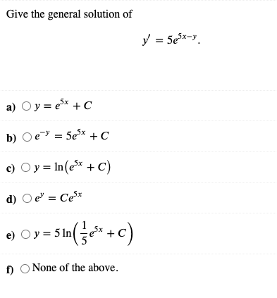 Give the general solution of
y = 5ex-y.
a) Oy = ex + C
b) Oe-y = 5e* + C
c) Oy = In(e* + C)
d) O e = Cex
e)
Oy = 5 ln
f) O None of the above.
