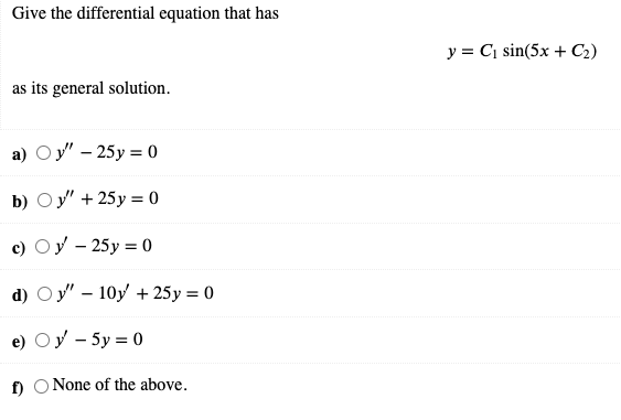 Give the differential equation that has
y = C, sin(5x + C2)
as its general solution.
а) Оу - 25у%30
b) Оу" + 25у %3D 0
c) Oy - 25y = 0
d) Oy" – 10y + 25y = 0
e) Oy - 5y = 0
f)
None of the above.
