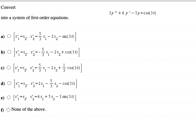 Convert
3y " + 6 y'- 5y=cos(3t)
into a system of first-order equations.
5
a) O *;=x, *=,
- 2x,- sin(3t)
5
b) O x=x, x---2,+ cos(3 )
b) О
= -
3 "1
e) O - *-
cos( 3t)
x' =
- 2x, +
5
cos( 3t)
-
e) O [*= *=6x, +5x,- 3 sin(3r) 1
f) O None of the above.
