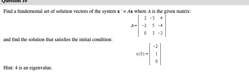 Find a fundemental set of solution vectors of the system x' = Ax where A is the given matrix:
2 -3
4
A= -2
5 -4
3 -2
and find the solution that satisfies the initial condition:
-2
x(0) -
1
=
Hint: 4 is an eigenvalue.
