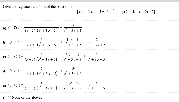 Give the Laplace transform of the solution to
[y" +3 y' +5 y=5 e 3*, y(0) = 4, y' (0) =2]
5
14
Y(s) =
(s + 3) (s² + 3 s+ 5)
a)
2
s* +3 s+ 5
4 (s+ 3)
+3 s+5
5
2
b) O Y(s) =
(s + 3) (s² + 3 s+ 5)
+3 s+ 5
5
4 (s+ 3)
2
Y(s) =
(s + 3) ( +3 s+ 5)
2
s* + 3 s+5
s* +3 s+5
5
10
d) O Y(s) =
(s+ 3) ( + 3 s + 5)
+3 s+5
4 (s – 3)
s+3 s+5
5
2
e) O Y(s) =
(s+3) (s +3 s +5)
+ 3 s+ 5
f) O None of the above.
