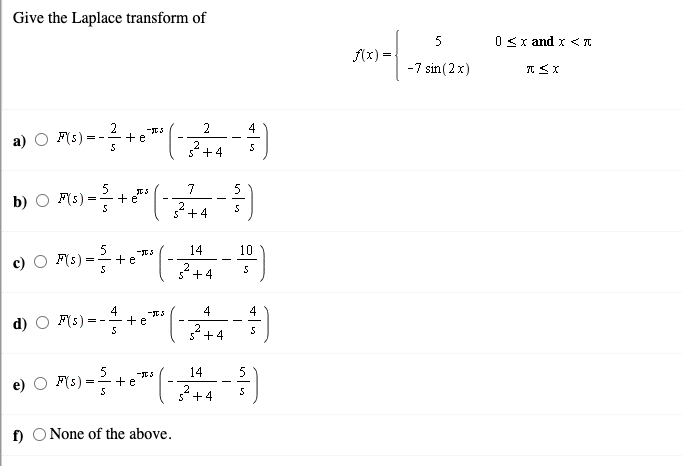 Give the Laplace transform of
5
0Sx and x <I
f(x) =
-7 sin (2x)
F(s)
2
+e
2
4
= -
а)
2+4
5
b) O F(s)
+e
7
2
5+4
5
14
10
F(s):
=-+ e
2
s+4
4
d) O F(s)
+e
4
4
= - -
+4
5
14
F(s):
+e
2
5" +4
f) O None of the above.
