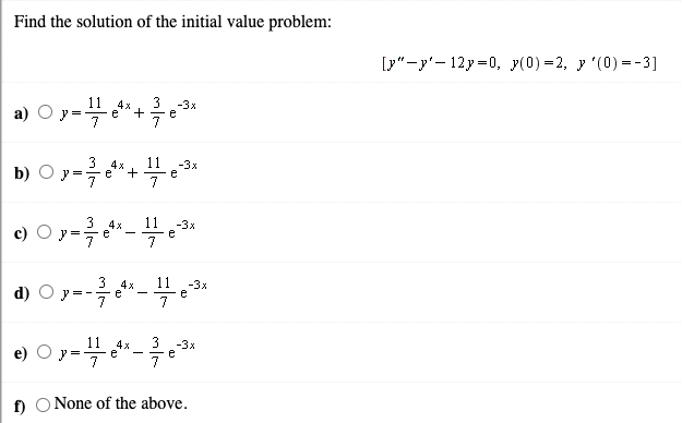 Find the solution of the initial value problem:
[y"-y'- 12y=0, y(0) =2, y '(0) =-3]
a) O y-4*+*
11
e
3
-3x
e
3
4x
11
-3x
b) О
7
11 -3x
e
7
3
4x
e
3
4x
11
-3x
d) O
= -
e
7
7
4x
3
-3x
f O None of the above.
