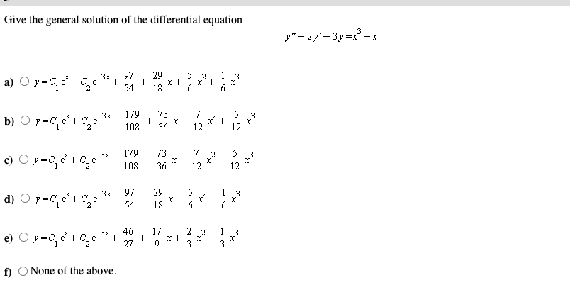 Give the general solution of the differential equation
3
y"+ 2y'- 3y=x +x
97
a) O y=C, e'+ C,e
29
x+
18
-3x
54
179
+
108
-3x
73
y=C, e" + C,e
12+
b)
36
-3x
179
73
7
2
5
c) O y=C, e'+C,e*-
36
108
12
12
97
29
xー
18
1
d) O y =C, e'+ C,
-3x
e
„2
6
54
46
+
27
-3x
17
2
1
3
e) O y=C e+ C,e
+ -
I+
9
3
f)
O None of the above.
