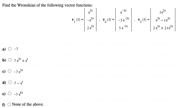 Find the Wronskian of the following vector functions:
3:
-31
e
te
3t
· v, (1) = e3 - te
2 e + 2te*
-e
3t
v2 (1) =
-3t
-3 e
3t
ーte
V
3t
2 e
5e
-31
-7
b) O 7e + e
-7e3
d) O 7-e
e)
-7 e5
f) O None of the above.
