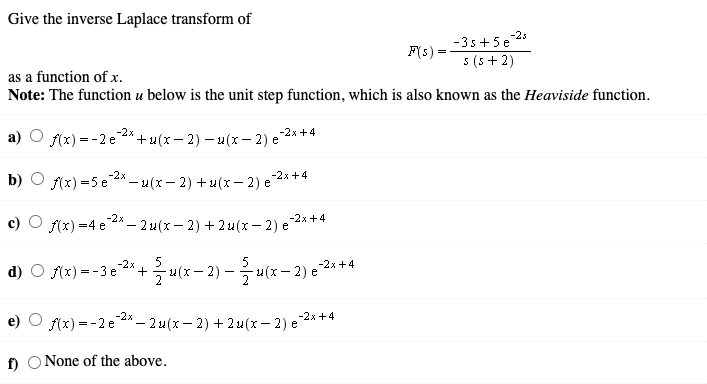 Give the inverse Laplace transform of
-35+5e 25
F(s) =
5 (5 + 2)
as a function of x.
Note: The function u below is the unit step function, which is also known as the Heaviside function.
-2x
f(x) =-2 e * +u(x - 2) – u(x – 2) e
e2x +4
-2x
b)
(x) =5 e 4* – u(x - 2) + u(x– 2) e 2x +4
-2x
-2x +4
c) O f(x) =4 e4* – 2 u(x – 2) + 2 u(x – 2) e
5
d) O sx) = -3e 2* +u(x – 2) – u(z – 2) e 2**
-2x
-2x +4
-2x
f(x) = -2 e 2* – 2 u(x- 2) + 2 u(x– 2) e * *4
f) O None of the above.
