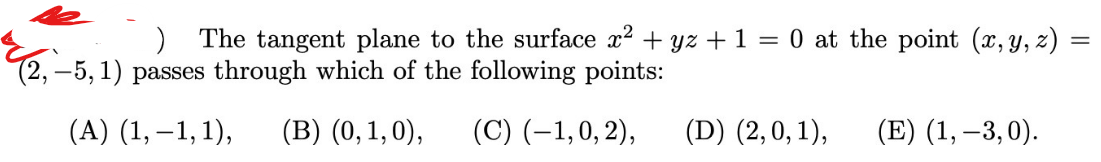 The tangent plane to the surface x? + yz +1 = 0 at the point (x, y, z)
(2,–5, 1) passes through which of the following points:
(А) (1,—1,1),
(B) (0,1,0),
(C) (–1,0, 2),
(D) (2,0, 1),
(E) (1, –3,0).
