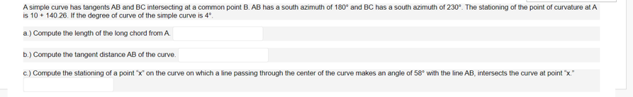 A simple curve has tangents AB and BC intersecting at a common point B. AB has a south azimuth of 180° and BC has a south azimuth of 230°. The stationing of the point of curvature at A
is 10 + 140.26. If the degree of curve of the simple curve is 4°.
a.) Compute the length of the long chord from A
b.) Compute the tangent distance AB of the curve.
c.) Compute the stationing of a point "x" on the curve on which a line passing through the center of the curve makes an angle of 58° with the line AB, intersects the curve at point "x."
