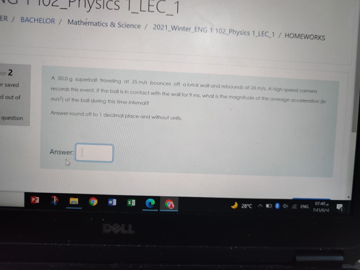 nysics
Ics 1_LEC_1
ER/ BACHELOR
Mathematics & Science / 2021 Winter ENG1 102 Physics 1LEC 1/ HOMEWORKS
on 2
A 50.0 g superball traveling at 35 m/s bounces off a brick wall and rebounds at 26 m/s. A high-speed camera
er saved
records this event. If the ball is in contact with the wall for 9 ms, what is the magnitude of the average acceleration (in
d out of
m/s) of the ball during this time interval?
Answer round off to 1 decimal place and without units.
question
Answer:
07:40 p
28°C
A ENG
DELL
