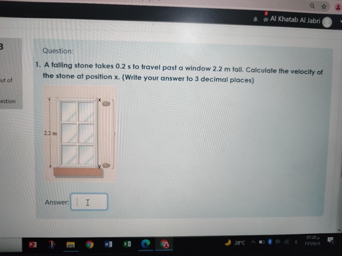 Al Khatab AI Jabri
Question:
1. A falling stone takes 0.2 s to travel past a window 2.2 m tall. Calculate the velocity of
the stone at position x. (Write your answer to 3 decimal places)
ut of
estion
2.2 m
Answer:
07:20 p
28°C
