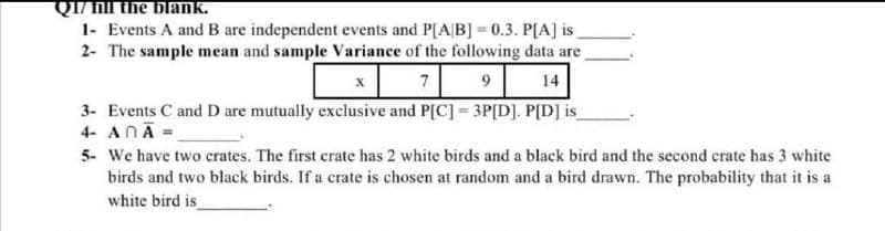 QI/n the blank.
1- Events A and B are independent events and P[A|B] = 0.3. P[A] is
2- The sample mean and sample Variance of the following data are
7
9
14
3- Events C and D are mutually exclusive and P[C] = 3P[D]. P[D] is
4- ANA =
5- We have two crates. The first crate has 2 white birds and a black bird and the second crate has 3 white
birds and two black birds. If a crate is chosen at random and a bird drawn. The probability that it is a
white bird is
