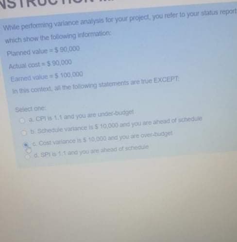 While performing variance analysis for your project, you refer to your status report
which show the following information:
Planned value =$ 90,000
Actual cost = $ 90,000
Earned value = S 100,000
In this context, all the following statements are true EXCEPT:
Select one
O a CPI is 1.1 and you are under-budget
Ob Schedule variance is $ 10,000 and you are ahead of schedule
c. Cost varianoe is 5 10,000 and you are over-budget
d. SPIis 1.1 and you are ahead of schedule
