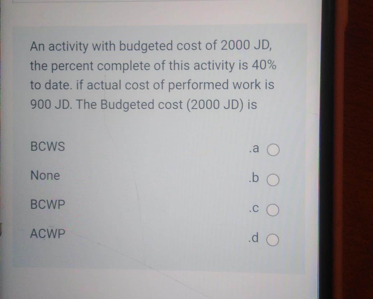 An activity with budgeted cost of 2000 JD,
the percent complete of this activity is 40%
to date. if actual cost of performed work is
900 JD. The Budgeted cost (2000 JD) is
BCWS
.a O
None
BCWP
.c O
ACWP
.d O
