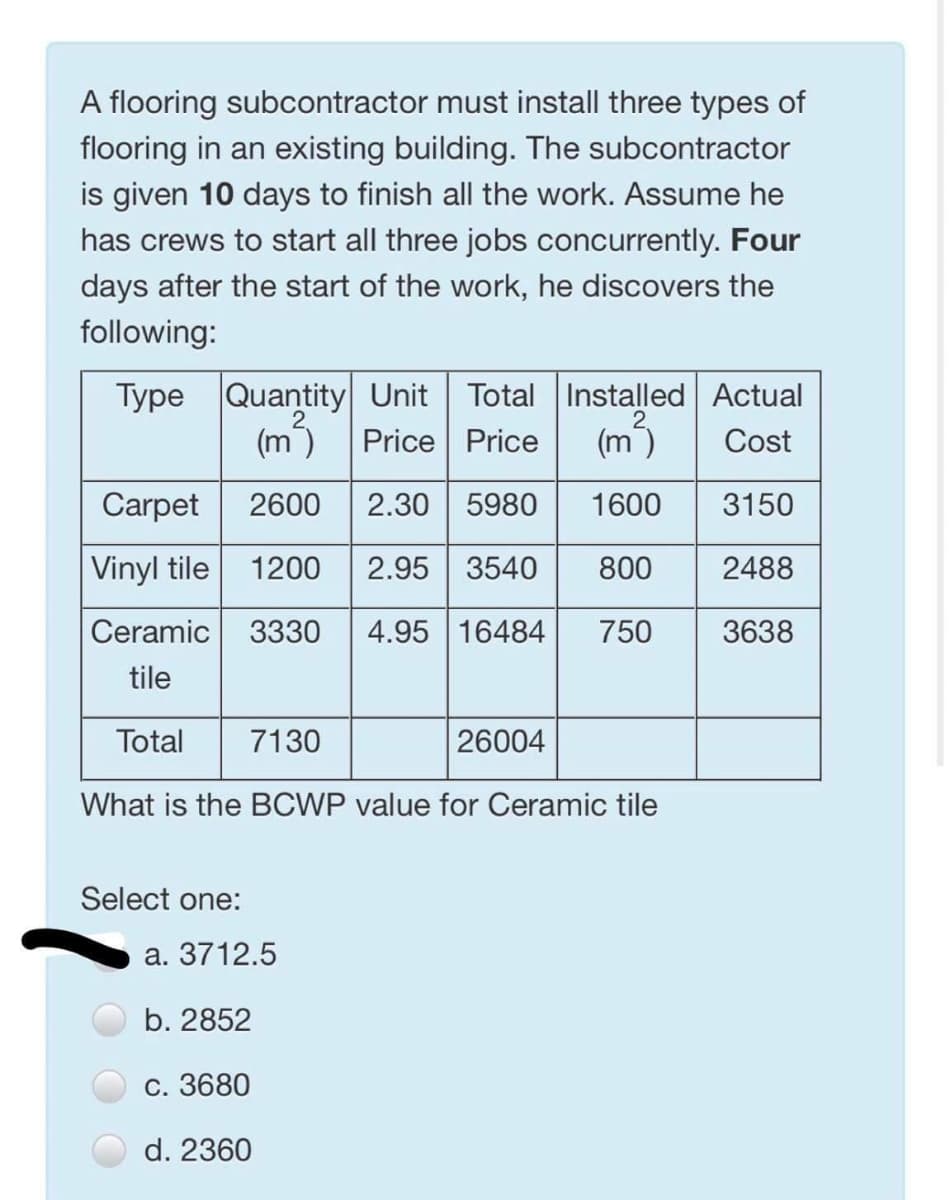 A flooring subcontractor must install three types of
flooring in an existing building. The subcontractor
is given 10 days to finish all the work. Assume he
has crews to start all three jobs concurrently. Four
days after the start of the work, he discovers the
following:
Type Quantity Unit Total Installed Actual
Price Price
(m)
(m)
Cost
Carpet
2600
2.30
5980
1600
3150
|Vinyl tile
1200
2.95 3540
800
2488
Ceramic
3330
4.95 16484
750
3638
tile
Total
7130
26004
What is the BCWP value for Ceramic tile
Select one:
а. 3712.5
b. 2852
С. 3680
d. 2360
