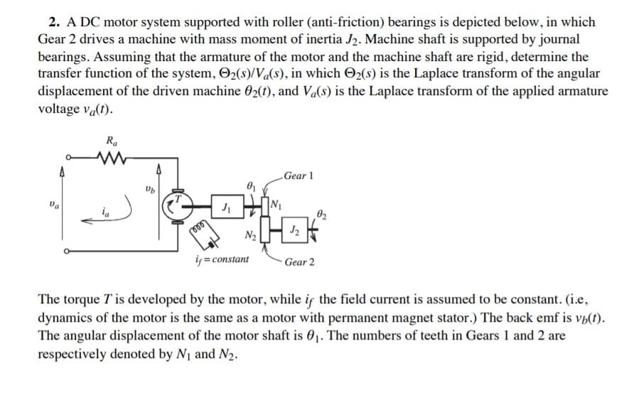 2. A DC motor system supported with roller (anti-friction) bearings is depicted below, in which
Gear 2 drives a machine with mass moment of inertia J2. Machine shaft is supported by journal
bearings. Assuming that the armature of the motor and the machine shaft are rigid, determine the
transfer function of the system, O2(s)/Va(s), in which O2(s) is the Laplace transform of the angular
displacement of the driven machine 02(1), and Va(s) is the Laplace transform of the applied armature
voltage va(t).
Ra
Gear 1
Da
N1
02
N2
iy = constant
Gear 2
The torque T is developed by the motor, while is the field current is assumed to be constant. (i.e,
dynamics of the motor is the same as a motor with permanent magnet stator.) The back emf is vh(t).
The angular displacement of the motor shaft is 01. The numbers of teeth in Gears 1 and 2 are
respectively denoted by N1 and N2.
