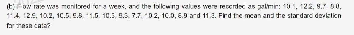 (b) Flow rate was monitored for a week, and the following values were recorded as gal/min: 10.1, 12.2, 9.7, 8.8,
11.4, 12.9, 10.2, 10.5, 9.8, 11.5, 10.3, 9.3, 7.7, 10.2, 10.0, 8.9 and 11.3. Find the mean and the standard deviation
for these data?
