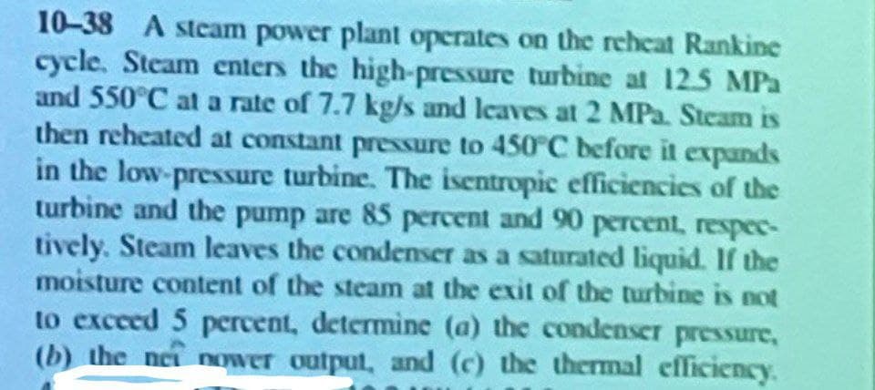 10-38 A steam power plant operates on the reheat Rankine
cycle. Steam enters the high-pressure turbine at 12.5 MPa
and 550°C at a rate of 7.7 kg/s and leaves at 2 MPa. Steam is
then reheated at constant pressure to 450°C before it expands
in the low-pressure turbine. The isentropic efficiencies of the
turbine and the pump are 85 percent and 90 percent, respec-
tively. Steam leaves the condenser as a saturated liquid. If the
moisture content of the steam at the exit of the turbine is not
to exceed 5 percent, determine (a) the condenser pressure,
(b) the nei nower output, and (c) the thermal efficiency.