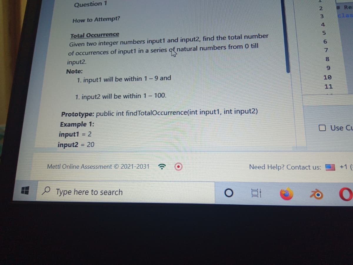 Question 1
How to Attempt?
Total Occurrence
Given two integer numbers input1 and input2, find the total number
of occurrences of input1 in a series of natural numbers from 0 till
W
input2.
Note:
1. input1 will be within 1-9 and
1. input2 will be within 1 - 100.
Prototype: public int find TotalOccurrence(int input1, int input2)
Example 1:
input1 = 2
input2 = 20
Mettl Online Assessment © 2021-2031 ☎
Type here to search
HEMAFC789GH
2
3
4
Need Help? Contact us:
Bt
5
6
10
11
# Rea
clas
Use CL
+1 (
O