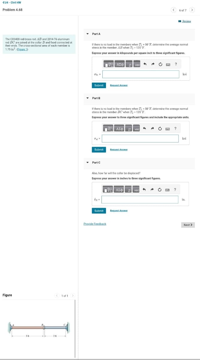 <U4-Ch4 HW
Problem 4.68
The C83400-red-brass rod AB and 2014-T6-aluminum
rod BC are joined at the collar B and fixed connected at
their ends. The cross-sectional area of each member is
1.75 in². (Eigure 1)
Figure
-3 ft
<1 of 1 >
2 ft
Part A
Obe =
If there is no load in the members when T₁ = 50°F, determine the average normal
stress in the member AB when T 135 F.
Express your answer in kilopounds per square inch to three significant figures.
Submit
Part B
Jal=
Submit
Part C
[ΨΕΙ ΑΣΦ
8g=
Submit
Request Answer
If there is no load in the members when T₁ = 50°F, determine the average normal
stress in the member BC when T₂ = 135°F.
Express your answer to three significant figures and include the appropriate units.
Provide Feedback
| ΑΣΦ. 11 vec 4
Request Answer
vec
Also, how far will the collar be displaced?
Express your answer in inches to three significant figures.
{—| ΑΣΦ
ΑΣΦ.It vec ←
A
Request Answer
C
?
6 of 7
?
?
Review
ksi
ksi
>
in.
Next >