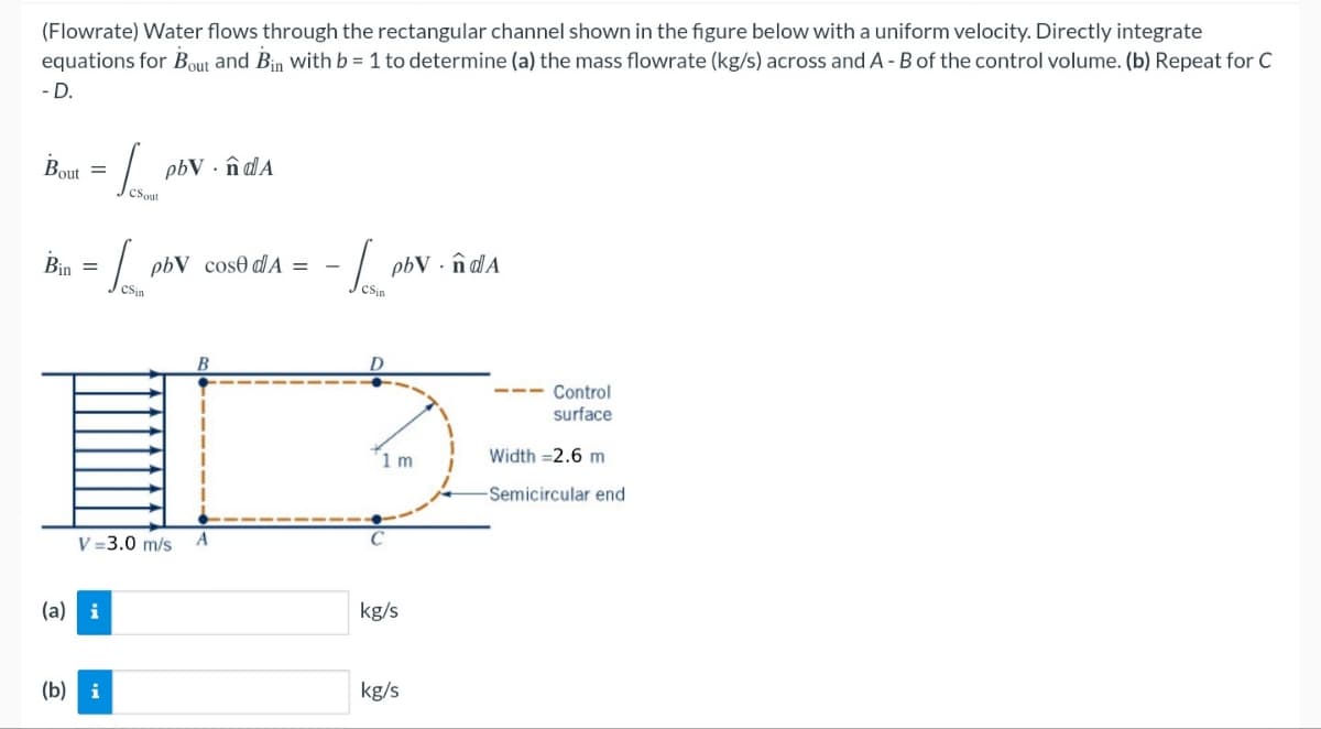 (Flowrate) Water flows through the rectangular channel shown in the figure below with a uniform velocity. Directly integrate
equations for Bout and Bin with b = 1 to determine (a) the mass flowrate (kg/s) across and A - B of the control volume. (b) Repeat for C
-D.
Bout
=
CSout
pbV.ndA
Bin
=
CSin
pbV cose d'A=
CSin
B
D
V=3.0 m/s A
C
(a) i
pbV.ndA
Control
surface
1 m
Width =2.6 m
kg/s
(b) i
kg/s
-Semicircular end