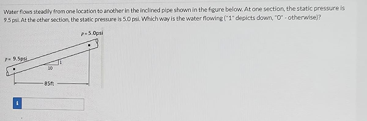 Water flows steadily from one location to another in the inclined pipe shown in the figure below. At one section, the static pressure is
9.5 psi. At the other section, the static pressure is 5.0 psi. Which way is the water flowing ("1" depicts down, "O" - otherwise)?
p= 9.5psi
•
10
85ft
P=5.0psi