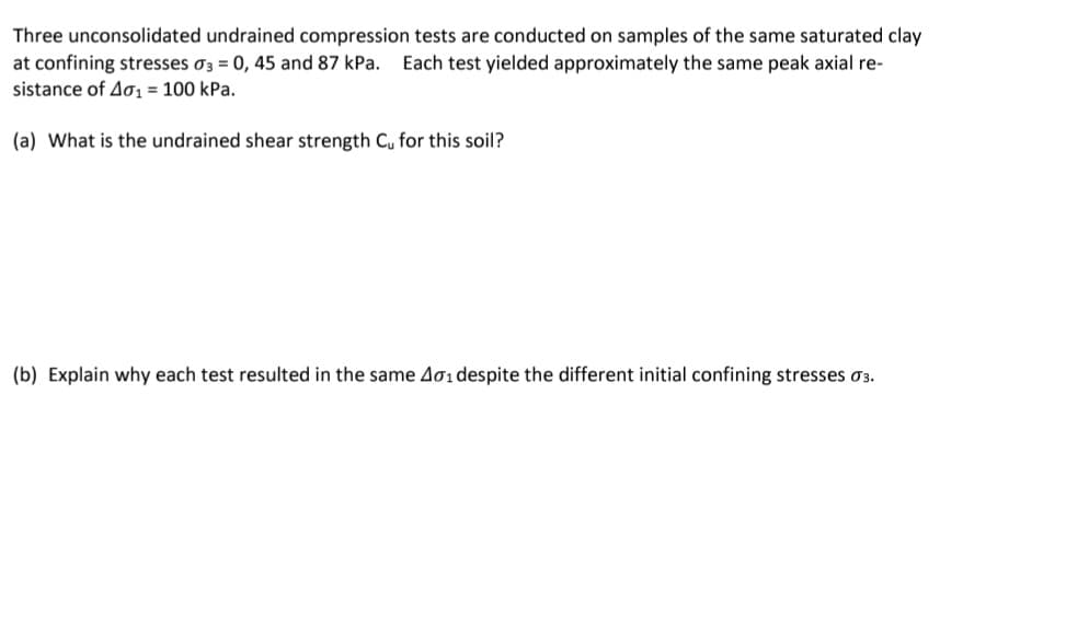 Three unconsolidated undrained compression tests are conducted on samples of the same saturated clay
at confining stresses σ3 = 0, 45 and 87 kPa. Each test yielded approximately the same peak axial re-
sistance of Aσ₁ = 100 kPa.
(a) What is the undrained shear strength C₁ for this soil?
(b) Explain why each test resulted in the same 401 despite the different initial confining stresses σ3.