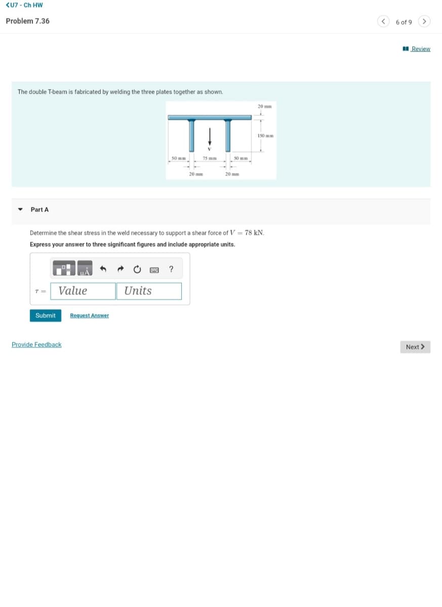 <U7 - Ch HW
Problem 7.36
The double T-beam is fabricated by welding the three plates together as shown.
▼
Part A
T= Value
Submit
Provide Feedback
4
Request Answer
www.
TIT
75 mm
Determine the shear stress in the weld necessary to support a shear force of V = 78 kN.
Express your answer to three significant figures and include appropriate units.
Units
50 mm
20 mm
?
50 mm
20 mm
20 mm
150 mm
<
6 of 9
>
Review
Next >