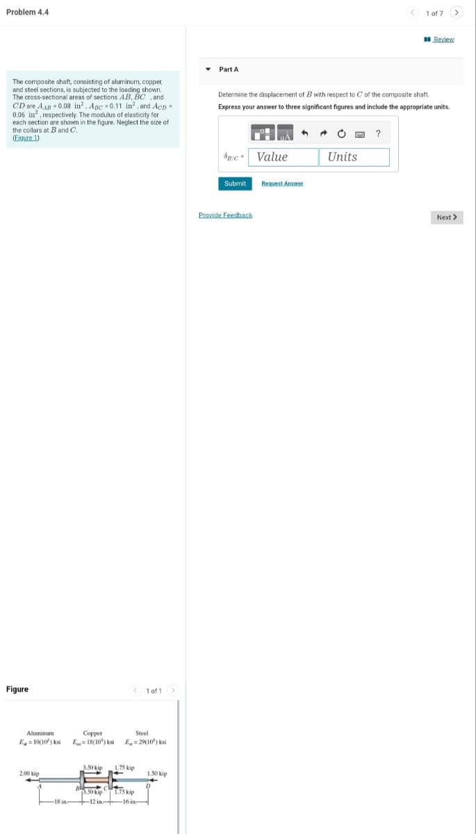 Problem 4.4
The composite shaft, consisting of aluminum, copper,
and steel sections, is subjected to the loading shown.
The cross-sectional areas of sections AB, BC, and
CD are AAB=0.08 in². Apc = 0.11 in², and Acp =
0.06 in², respectively. The modulus of elasticity for
each section are shown in the figure. Neglect the size of
the collars at B and C.
(Figure 1)
Figure
Aluminum
E10(10) ksi
2.00 kip
-18 in
Steel
Copper
E=18(10³) ksi E₁=29(10³) ksi
3.50 kip
< 1 of 1
1.75 kip
1+
+
3.50 kip 1.75 kip
-12 in- -16 in
1.50 kip
▾ Part A
SB/C Value
Determine the displacement of B with respect to C of the composite shaft.
Express your answer to three significant figures and include the appropriate units.
Submit
Provide Feedback
Request Answer
Units
< 1 of 7
?
Review
Next >