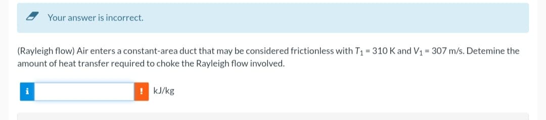 Your answer is incorrect.
(Rayleigh flow) Air enters a constant-area duct that may be considered frictionless with T₁ = 310 K and V₁ = 307 m/s. Detemine the
amount of heat transfer required to choke the Rayleigh flow involved.
i
kJ/kg