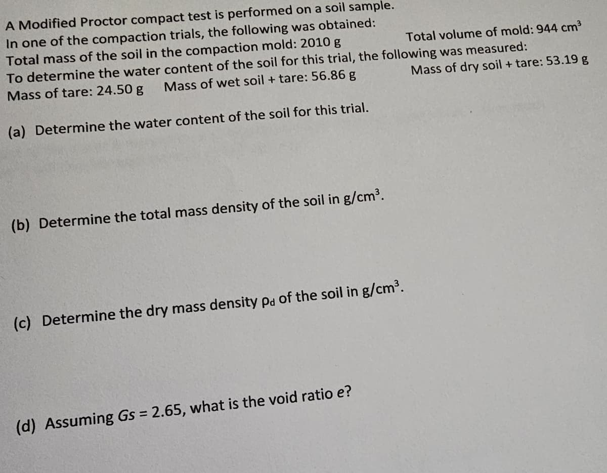 Total volume of mold: 944 cm³
A Modified Proctor compact test is performed on a soil sample.
In one of the compaction trials, the following was obtained:
Total mass of the soil in the compaction mold: 2010 g
Mass of dry soil + tare: 53.19 g
To determine the water content of the soil for this trial, the following was measured:
Mass of wet soil + tare: 56.86 g
Mass of tare: 24.50 g
(a) Determine the water content of the soil for this trial.
(b) Determine the total mass density of the soil in g/cm³.
(c) Determine the dry mass density pd of the soil in g/cm³.
(d) Assuming Gs = 2.65, what is the void ratio e?