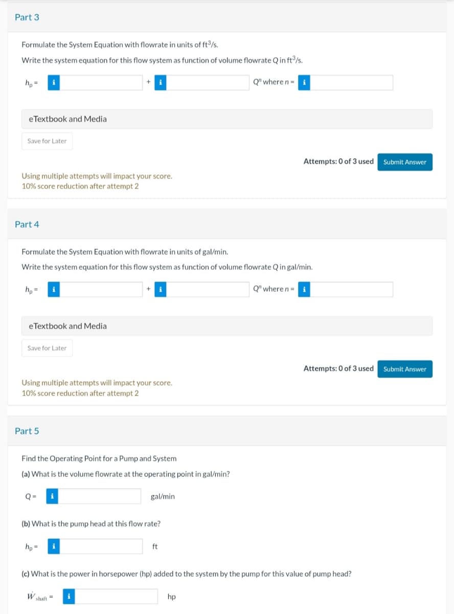 Part 3
Formulate the System Equation with flowrate in units of ft³/s.
Write the system equation for this flow system as function of volume flowrate Q in ft³/s.
hp=
eTextbook and Media
Save for Later
+ i
Using multiple attempts will impact your score.
10% score reduction after attempt 2
Part 4
Q" where n = i
Attempts: 0 of 3 used Submit Answer
Formulate the System Equation with flowrate in units of gal/min.
Write the system equation for this flow system as function of volume flowrate Q in gal/min.
hp=
+
Q" where n = i
eTextbook and Media
Save for Later
Using multiple attempts will impact your score.
10% score reduction after attempt 2
Part 5
Find the Operating Point for a Pump and System
(a) What is the volume flowrate at the operating point in gal/min?
Q=
gal/min
(b) What is the pump head at this flow rate?
hp-
ft
Attempts: 0 of 3 used Submit Answer
(c) What is the power in horsepower (hp) added to the system by the pump for this value of pump head?
W shaft
hp