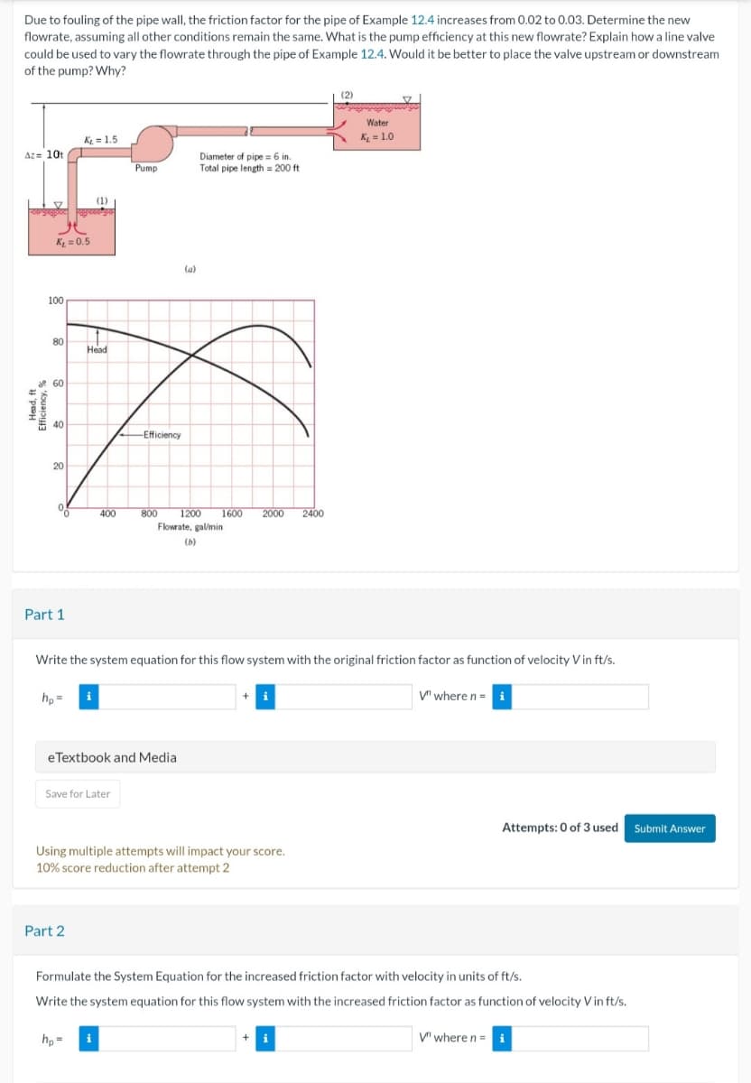 Due to fouling of the pipe wall, the friction factor for the pipe of Example 12.4 increases from 0.02 to 0.03. Determine the new
flowrate, assuming all other conditions remain the same. What is the pump efficiency at this new flowrate? Explain how a line valve
could be used to vary the flowrate through the pipe of Example 12.4. Would it be better to place the valve upstream or downstream
of the pump? Why?
K₁ = 1.5
Water
K₁₂ = 1.0
Az= 10t
Diameter of pipe 6 in.
Pump
Total pipe length 200 ft
K₁ = 0.5
100
(1)
80
Head
de 60
40
-Efficiency
20
(a)
400
800
1200
1600
2000
2400
Flowrate, gal/min
(b)
Part 1
Write the system equation for this flow system with the original friction factor as function of velocity V in ft/s.
hp=
V" where n = i
eTextbook and Media
Save for Later
Using multiple attempts will impact your score.
10% score reduction after attempt 2
Part 2
Attempts: 0 of 3 used Submit Answer
Formulate the System Equation for the increased friction factor with velocity in units of ft/s.
Write the system equation for this flow system with the increased friction factor as function of velocity V in ft/s.
hp=
+ i
V" where n = i