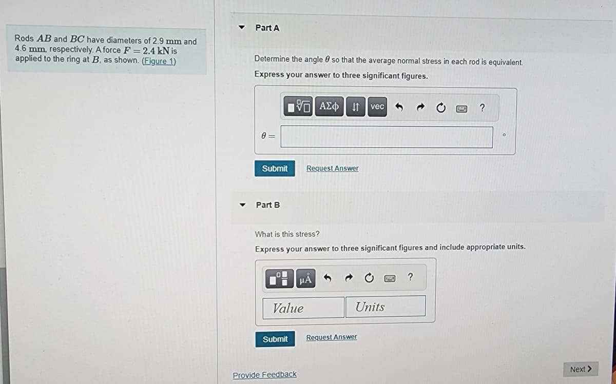 Rods AB and BC have diameters of 2.9 mm and
4.6 mm, respectively. A force F= 2.4 kN is
applied to the ring at B, as shown. (Figure 1)
Part A
Determine the angle so that the average normal stress in each rod is equivalent.
Express your answer to three significant figures.
[5] ΑΣΦ | 11
8=
Submit
Part B
Value
Submit
Request Answer
What is this stress?
Express your answer to three significant figures and include appropriate units.
Provide Feedback
μÅ
vec
Units
Request Answer
?
?
Next >