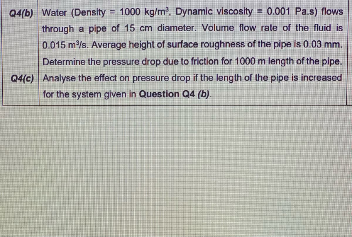 Q4(b) Water (Density = 1000 kg/m³, Dynamic viscosity = 0.001 Pa.s) flows
through a pipe of 15 cm diameter. Volume flow rate of the fluid is
0.015 m/s. Average height of surface roughness of the pipe is 0.03 mm.
Determine the pressure drop due to friction for 1000 m length of the pipe.
Q4(c) Analyse the effect on pressure drop if the length of the pipe is increased
for the system given in Question Q4 (b).
