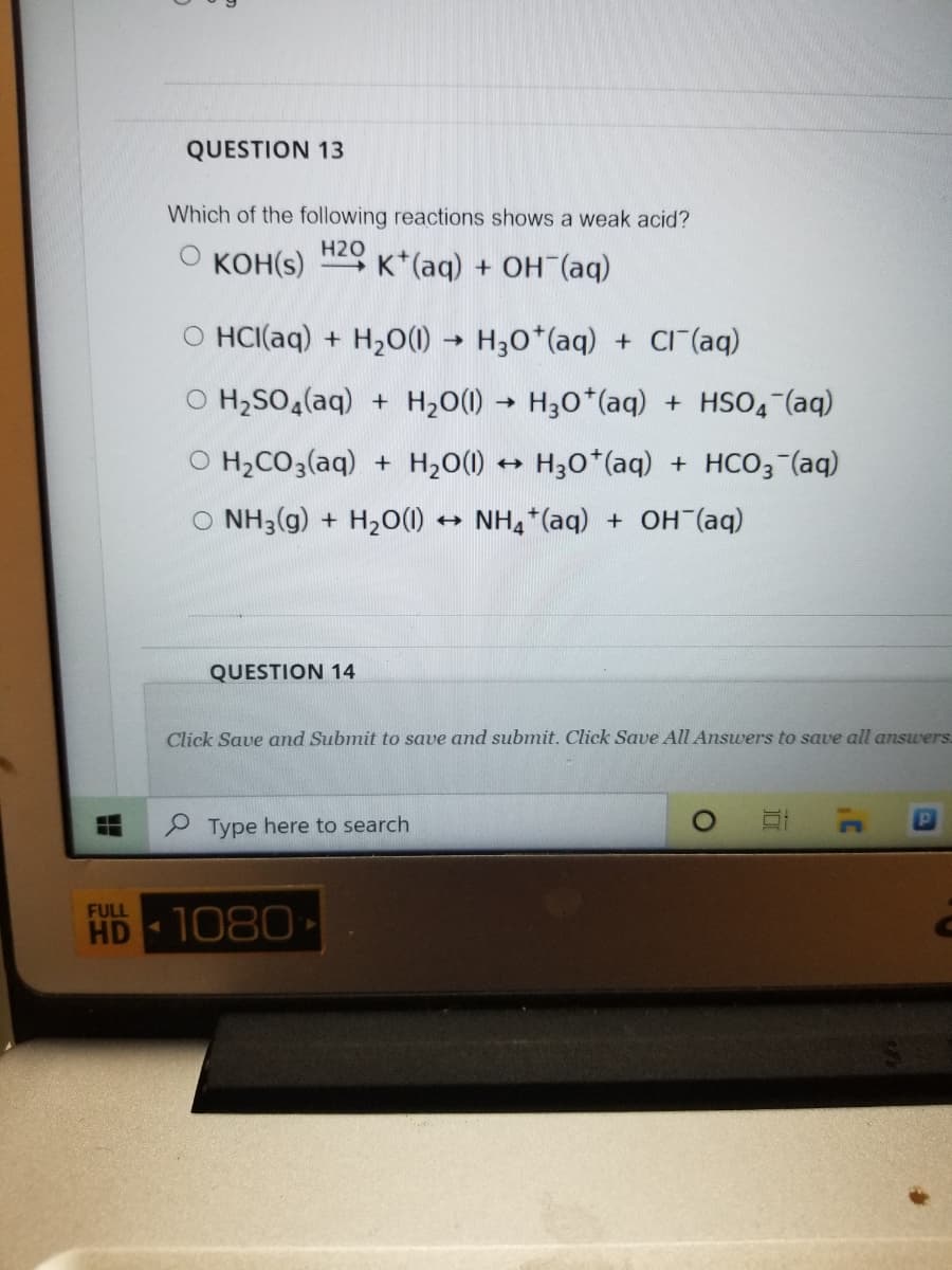 QUESTION 13
Which of the following reactions shows a weak acid?
KOH(s)
H2O
K*(aq) + OH (aq)
O HCI(aq) + H2O(1) → H30*(aq) + cr (aq)
O H;SO (aq) + H20(1) → H30*(aq) + HSO4 (aq)
O H2CO3(aq) + H20(1) H30*(aq) + HCO3 (aq)
O NH3(g) + H2O()
NH, *(aq) + OH (aq)
QUESTION 14
Click Save and Submit to save and submit. Click Save All Answers to save all answers.
Type here to search
FULL
HD 1080
