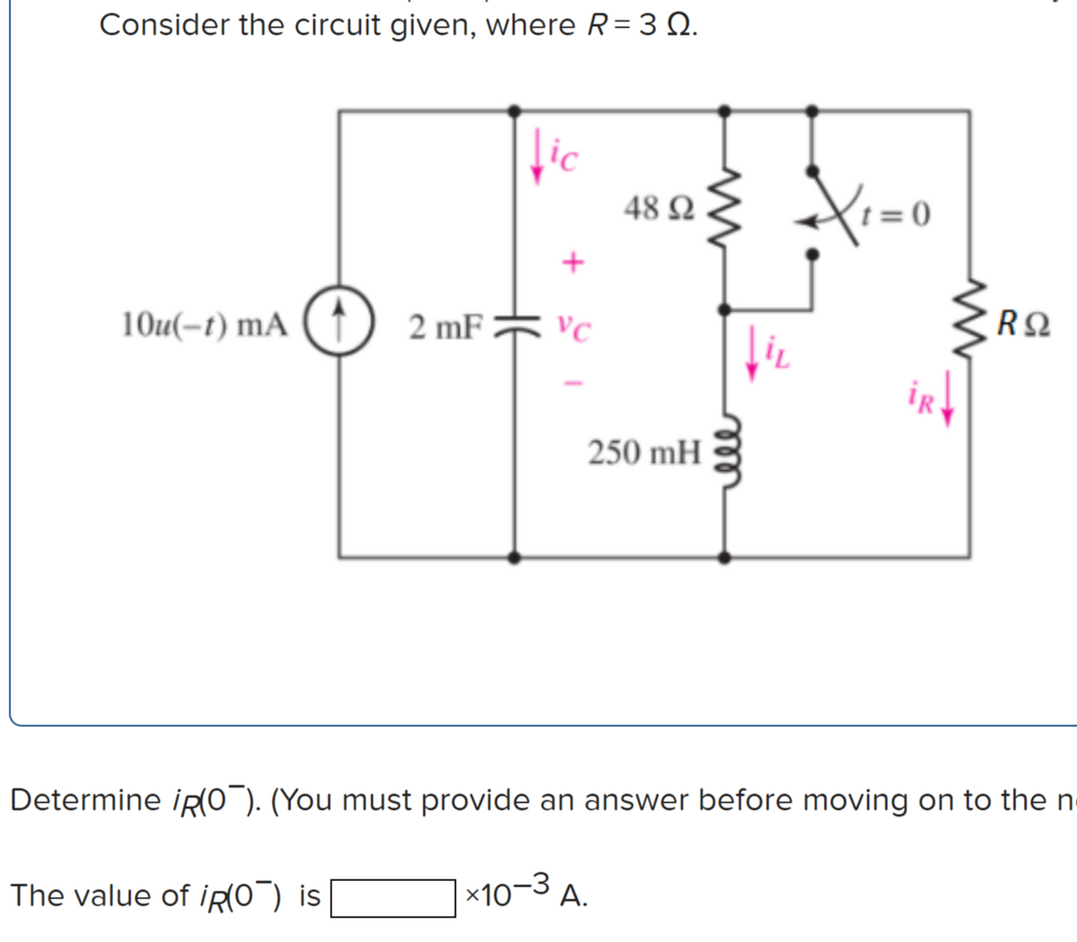 Consider the circuit given, where R= 3 Q.
lic
48 N
(t = 0
+
VC
10u(-t) mA ( ↑) 2 mF
iR
250 mH
Determine iR(O¯). (You must provide an answer before moving on to the n
x10-3 A.
The value of İRO") is
ell
