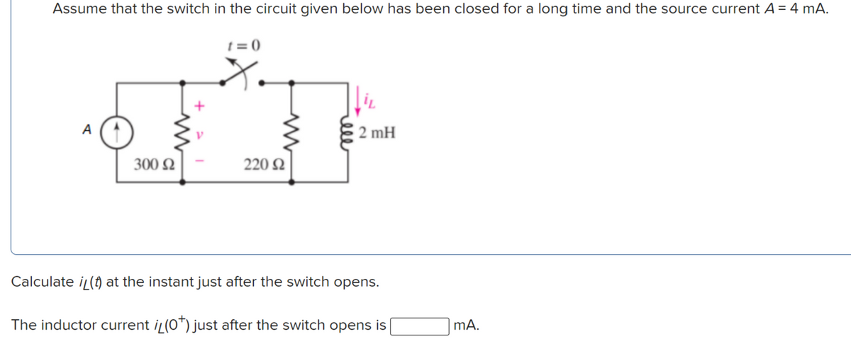 Assume that the switch in the circuit given below has been closed for a long time and the source current A = 4 mA.
t = 0
A
2 mH
300 N
220 N
Calculate iL(t) at the instant just after the switch opens.
The inductor current i (0*) just after the switch opens is
mA.
