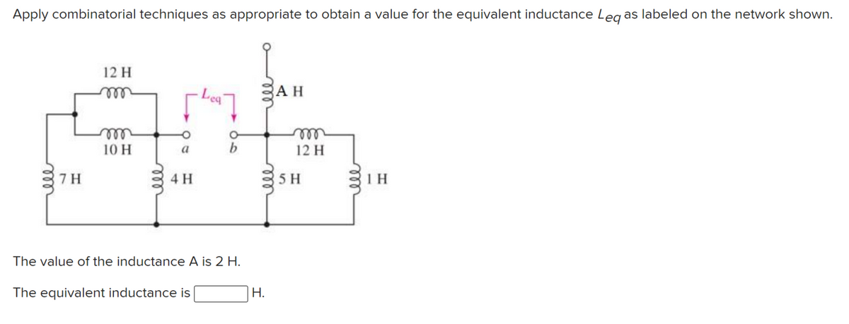 Apply combinatorial techniques as appropriate to obtain a value for the equivalent inductance Leg as labeled on the network shown.
12 H
Lea
AH
ll
ele
10 H
elll
12 H
a
b
7 H
4 H
5 H
The value of the inductance A is 2 H.
The equivalent inductance is
Н.
ll
ell
ell
all
