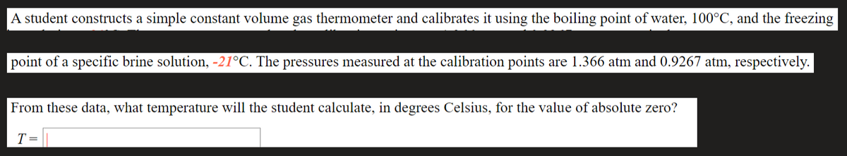 A student constructs a simple constant volume gas thermometer and calibrates it using the boiling point of water, 100°C, and the freezing
point of a specific brine solution, -21°C. The pressures measured at the calibration points are 1.366 atm and 0.9267 atm, respectively.
From these data, what temperature will the student calculate, in degrees Celsius, for the value of absolute zero?
T =
