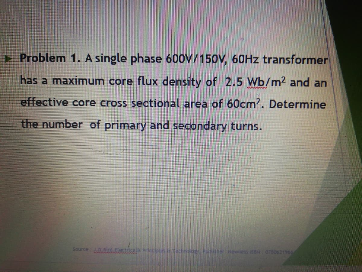 Problem 1. A single phase 600V/150V, 60HZ transformer
has a maximum core flux density of 2.5 Wb/m2 and an
effective core cross sectional area of 60cm2. Determine
the number of primary and secondary turns.
Source: 0,61rd Flectricale Principles Tecinology Publisher Newness ISEN 0750621966
