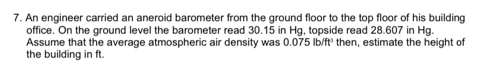 7. An engineer carried an aneroid barometer from the ground floor to the top floor of his building
office. On the ground level the barometer read 30.15 in Hg, topside read 28.607 in Hg.
Assume that the average atmospheric air density was 0.075 lb/ft° then, estimate the height of
the building in ft.
