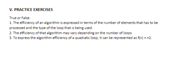 V. PRACTICE EXERCISES
True or False.
1. The efficiency of an algorithm is expressed in terms of the number of elements that has to be
processed and the type of the loop that is being used.
2. The efficiency of that algorithm may vary depending on the number of loops
3. To express the algorithm efficiency of a quadratic loop, it can be represented as f(n) = n2.
