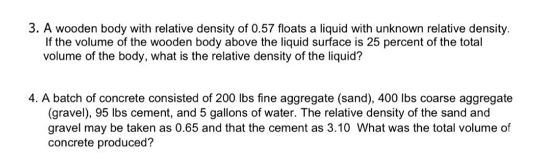 3. A wooden body with relative density of 0.57 floats a liquid with unknown relative density.
If the volume of the wooden body above the liquid surface is 25 percent of the total
volume of the body, what is the relative density of the liquid?
4. A batch of concrete consisted of 200 lbs fine aggregate (sand), 400 lbs coarse aggregate
(gravel), 95 lbs cement, and 5 gallons of water. The relative density of the sand and
gravel may be taken as 0.65 and that the cement as 3.10 What was the total volume of
concrete produced?
