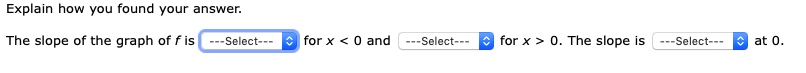 Explain how you found your answer.
The slope of the graph of f is
O for x < 0 and
* for x > 0. The slope is
---Select---
---Select---
O at 0.
---Select---
