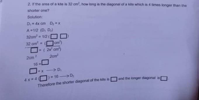 2. If the area of a kite is 32 cm, how long is the diagonal of a kite which is 4 times longer than the
shorter one?
Solution:
D,= 4x cm Dz = x
%3D
A =1/2 (D, D)
32cm = 1/2 (
32 cm =
am)
=( 2x cm)
2cm
2cm 2
16
=x > D,
16 D,
4x = 4
Therefore the shorter diagonal of the kite is
and the longer diagonal is
