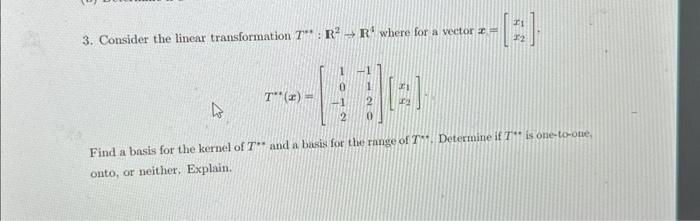 3. Consider the linear transformation 7" : R² R¹ where for a vector z=
-[3].
T**(x) =
4
Find a basis for the kernel of T and a basis for the range of T. Determine if T is one-to-one,
onto, or neither. Explain.