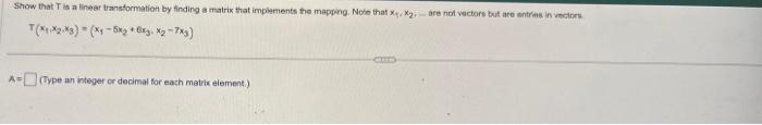 Show that T is a linear transformation by finding a matrix that implements the mapping. Note that x₁, x₂, are not vectors but are entries in vectors
T(X1X2 X3)(x₁ -5x + 6xy, X₂-7x3)
A-(Type an integer or decimal for each matrix element.)