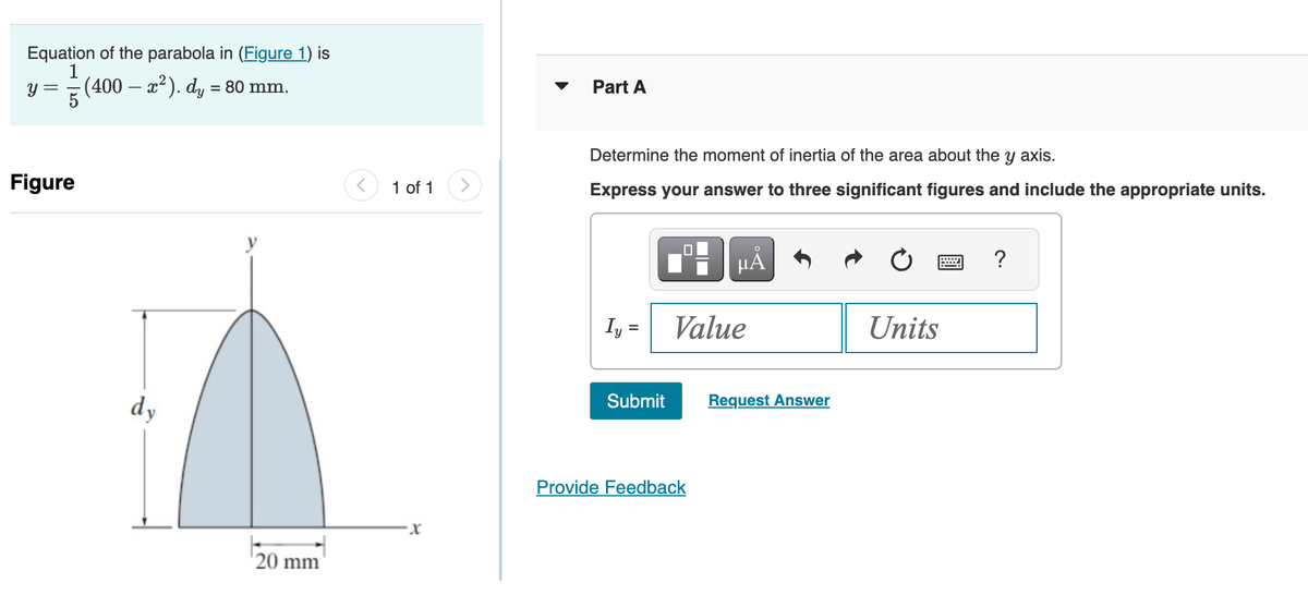 Equation of the parabola in (Figure 1) is
1
- (400 – x²). dy = 80 mm.
y =
Figure
dy
20 mm
<
1 of 1
Part A
Determine the moment of inertia of the area about the y axis.
Express your answer to three significant figures and include the appropriate units.
O
μA
Iy= Value
Submit Request Answer
Provide Feedback
Units
?