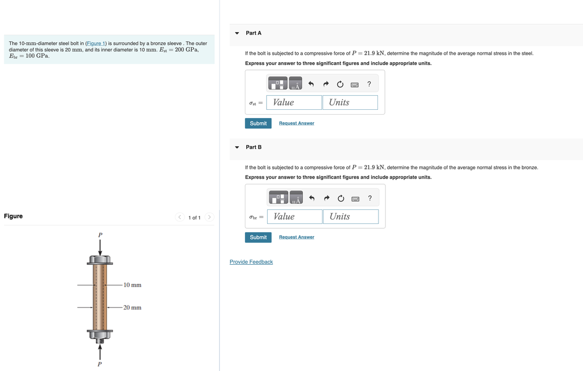 The 10-mm-diameter steel bolt in (Figure 1) is surrounded by a bronze sleeve. The outer
diameter of this sleeve is 20 mm, and its inner diameter is 10 mm. Est = 200 GPa,
Ebr 100 GPa.
Figure
P
P
-10 mm
-20 mm
1 of 1
Part A
If the bolt is subjected to a compressive force of P = 21.9 kN, determine the magnitude of the average normal stress in the steel.
Express your answer to three significant figures and include appropriate units.
Ost =
Submit
Part B
Obr =
Submit
0
Value
If the bolt is subjected to a compressive force of P = 21.9 kN, determine the magnitude of the average normal stress in the bronze.
Express your answer to three significant figures and include appropriate units.
Provide Feedback
A
Request Answer
Value
Units
Request Answer
Units
?