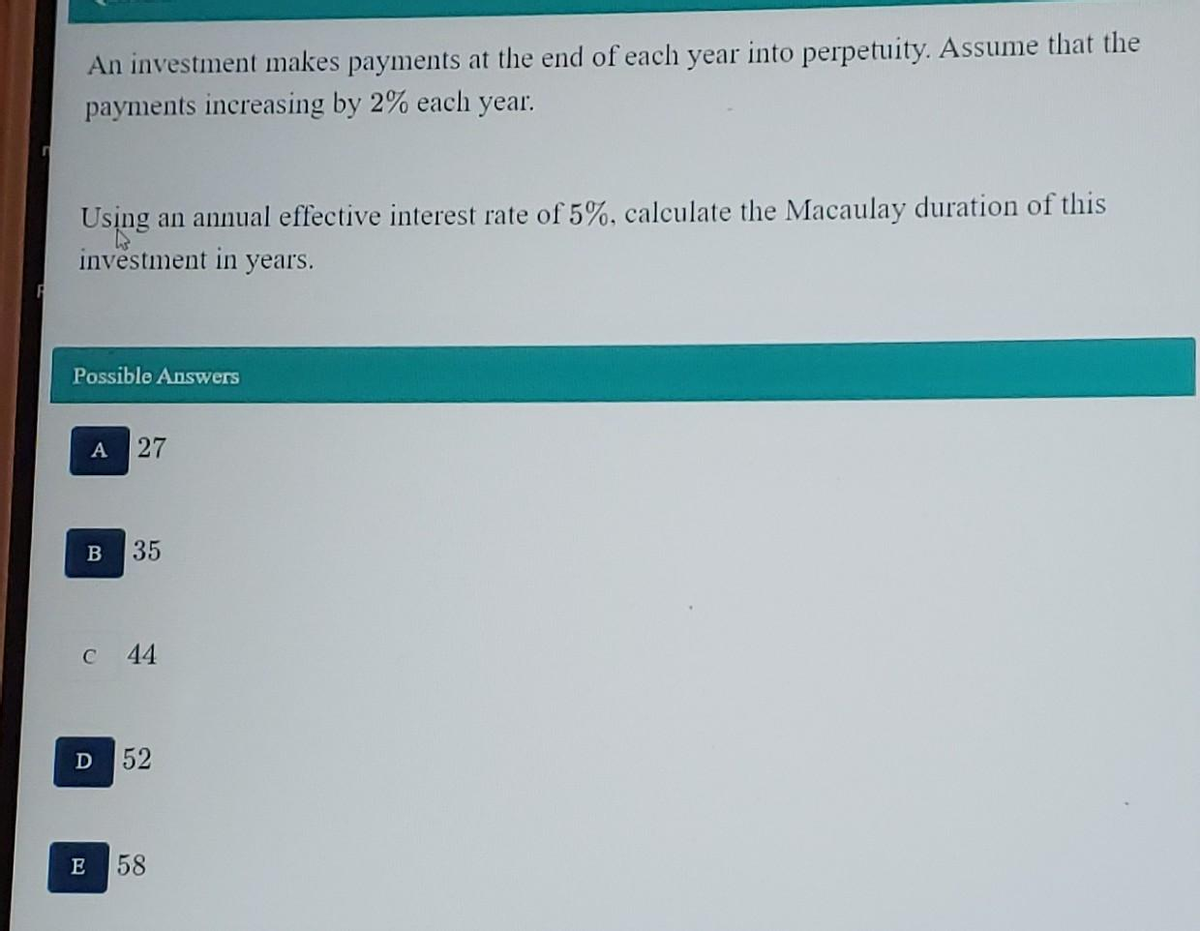 An investment makes payments at the end of each year into perpetuity. Assume that the
payments increasing by 2% each year.
Using an annual effective interest rate of 5%, calculate the Macaulay duration of this
investment in years.
Possible Answers
A 27
B
35
c 44
D 52
E 58